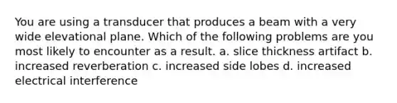You are using a transducer that produces a beam with a very wide elevational plane. Which of the following problems are you most likely to encounter as a result. a. slice thickness artifact b. increased reverberation c. increased side lobes d. increased electrical interference