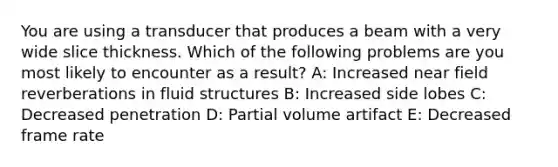 You are using a transducer that produces a beam with a very wide slice thickness. Which of the following problems are you most likely to encounter as a result? A: Increased near field reverberations in fluid structures B: Increased side lobes C: Decreased penetration D: Partial volume artifact E: Decreased frame rate