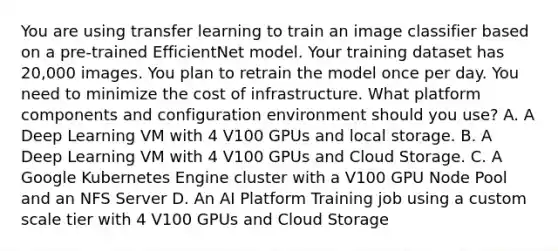 You are using transfer learning to train an image classifier based on a pre-trained EfficientNet model. Your training dataset has 20,000 images. You plan to retrain the model once per day. You need to minimize the cost of infrastructure. What platform components and configuration environment should you use? A. A Deep Learning VM with 4 V100 GPUs and local storage. B. A Deep Learning VM with 4 V100 GPUs and Cloud Storage. C. A Google Kubernetes Engine cluster with a V100 GPU Node Pool and an NFS Server D. An AI Platform Training job using a custom scale tier with 4 V100 GPUs and Cloud Storage