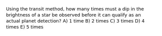 Using the transit method, how many times must a dip in the brightness of a star be observed before it can qualify as an actual planet detection? A) 1 time B) 2 times C) 3 times D) 4 times E) 5 times