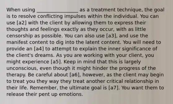 When using _________________ as a treatment technique, the goal is to resolve conflicting impulses within the individual. You can use [a2] with the client by allowing them to express their thoughts and feelings exactly as they occur, with as little censorship as possible. You can also use [a3], and use the manifest content to dig into the latent content. You will need to provide an [a4] to attempt to explain the inner significance of the client's dreams. As you are working with your client, you might experience [a5]. Keep in mind that this is largely unconscious, even though it might hinder the progress of the therapy. Be careful about [a6], however, as the client may begin to treat you they way they treat another critical relationship in their life. Remember, the ultimate goal is [a7]. You want them to release their pent up emotions.