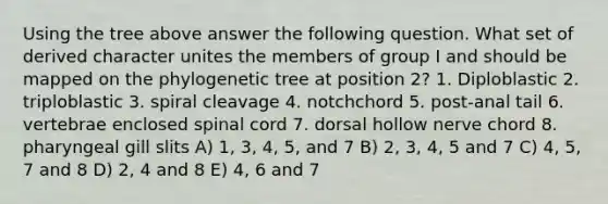 Using the tree above answer the following question. What set of derived character unites the members of group I and should be mapped on the phylogenetic tree at position 2? 1. Diploblastic 2. triploblastic 3. spiral cleavage 4. notchchord 5. post-anal tail 6. vertebrae enclosed spinal cord 7. dorsal hollow nerve chord 8. pharyngeal gill slits A) 1, 3, 4, 5, and 7 B) 2, 3, 4, 5 and 7 C) 4, 5, 7 and 8 D) 2, 4 and 8 E) 4, 6 and 7