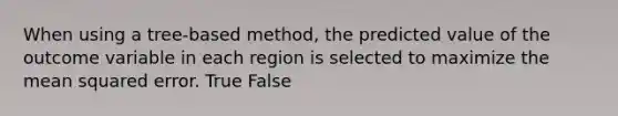 When using a tree-based method, the predicted value of the outcome variable in each region is selected to maximize the mean squared error. True False