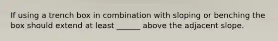 If using a trench box in combination with sloping or benching the box should extend at least ______ above the adjacent slope.