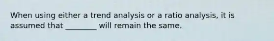 When using either a trend analysis or a ratio analysis, it is assumed that ________ will remain the same.