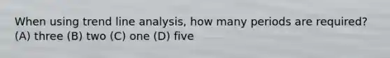 When using trend line analysis, how many periods are required? (A) three (B) two (C) one (D) five