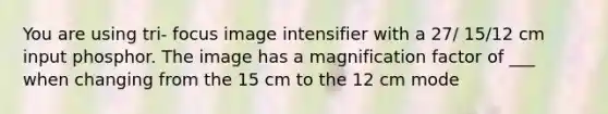 You are using tri- focus image intensifier with a 27/ 15/12 cm input phosphor. The image has a magnification factor of ___ when changing from the 15 cm to the 12 cm mode