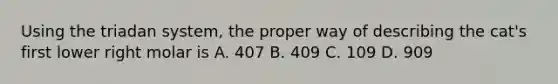 Using the triadan system, the proper way of describing the cat's first lower right molar is A. 407 B. 409 C. 109 D. 909