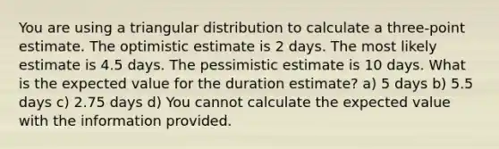 You are using a triangular distribution to calculate a three-point estimate. The optimistic estimate is 2 days. The most likely estimate is 4.5 days. The pessimistic estimate is 10 days. What is the expected value for the duration estimate? a) 5 days b) 5.5 days c) 2.75 days d) You cannot calculate the expected value with the information provided.