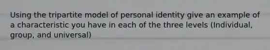 Using the tripartite model of personal identity give an example of a characteristic you have in each of the three levels (Individual, group, and universal)