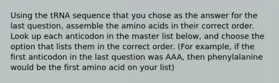 Using the tRNA sequence that you chose as the answer for the last question, assemble the amino acids in their correct order. Look up each anticodon in the master list below, and choose the option that lists them in the correct order. (For example, if the first anticodon in the last question was AAA, then phenylalanine would be the first amino acid on your list)