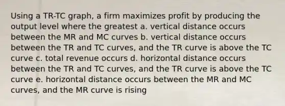 Using a TR-TC graph, a firm maximizes profit by producing the output level where the greatest a. vertical distance occurs between the MR and MC curves b. vertical distance occurs between the TR and TC curves, and the TR curve is above the TC curve c. total revenue occurs d. horizontal distance occurs between the TR and TC curves, and the TR curve is above the TC curve e. horizontal distance occurs between the MR and MC curves, and the MR curve is rising