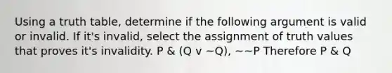 Using a truth table, determine if the following argument is valid or invalid. If it's invalid, select the assignment of truth values that proves it's invalidity. P & (Q v ~Q), ~~P Therefore P & Q