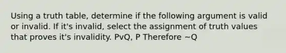 Using a truth table, determine if the following argument is valid or invalid. If it's invalid, select the assignment of truth values that proves it's invalidity. PvQ, P Therefore ~Q