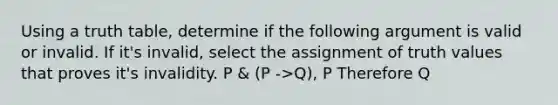 Using a truth table, determine if the following argument is valid or invalid. If it's invalid, select the assignment of truth values that proves it's invalidity. P & (P ->Q), P Therefore Q