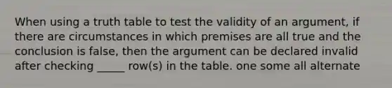 When using a truth table to test the validity of an argument, if there are circumstances in which premises are all true and the conclusion is false, then the argument can be declared invalid after checking _____ row(s) in the table. one some all alternate