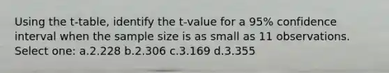 Using the t-table, identify the t-value for a 95% confidence interval when the sample size is as small as 11 observations. Select one: a.2.228 b.2.306 c.3.169 d.3.355