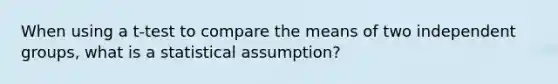 When using a t-test to compare the means of two independent groups, what is a statistical assumption?