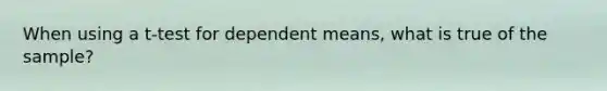 When using a t-test for dependent means, what is true of the sample?
