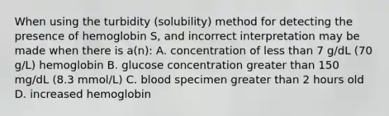 When using the turbidity (solubility) method for detecting the presence of hemoglobin S, and incorrect interpretation may be made when there is a(n): A. concentration of less than 7 g/dL (70 g/L) hemoglobin B. glucose concentration greater than 150 mg/dL (8.3 mmol/L) C. blood specimen greater than 2 hours old D. increased hemoglobin