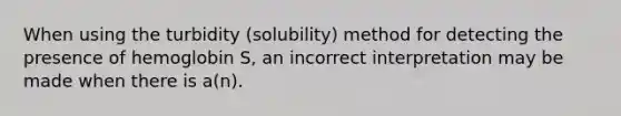 When using the turbidity (solubility) method for detecting the presence of hemoglobin S, an incorrect interpretation may be made when there is a(n).