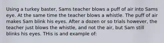 Using a turkey baster, Sams teacher blows a puff of air into Sams eye. At the same time the teacher blows a whistle. The puff of air makes Sam blink his eyes. After a dozen or so trials however, the teacher just blows the whistle, and not the air, but Sam still blinks his eyes. THis is and example of: