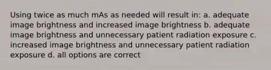 Using twice as much mAs as needed will result in: a. adequate image brightness and increased image brightness b. adequate image brightness and unnecessary patient radiation exposure c. increased image brightness and unnecessary patient radiation exposure d. all options are correct