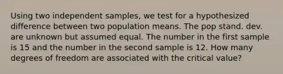 Using two independent samples, we test for a hypothesized difference between two population means. The pop stand. dev. are unknown but assumed equal. The number in the first sample is 15 and the number in the second sample is 12. How many degrees of freedom are associated with the critical value?