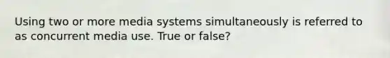 Using two or more media systems simultaneously is referred to as concurrent media use. True or false?