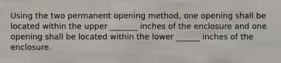 Using the two permanent opening method, one opening shall be located within the upper _______ inches of the enclosure and one opening shall be located within the lower ______ inches of the enclosure.