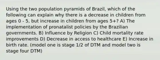 Using the two population pyramids of Brazil, which of the following can explain why there is a decrease in children from ages 0 - 5, but increase in children from ages 5+? A) The implementation of pronatalist policies by the Brazilian governments. B) Influence by Religion C) Child mortality rate improvements D) Decrease in access to healthcare E) Increase in birth rate. (model one is stage 1/2 of DTM and model two is stage four DTM)