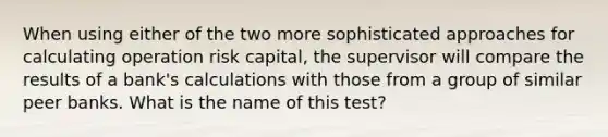 When using either of the two more sophisticated approaches for calculating operation risk capital, the supervisor will compare the results of a bank's calculations with those from a group of similar peer banks. What is the name of this test?