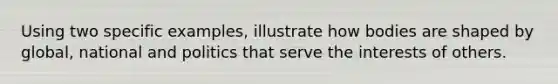 Using two specific examples, illustrate how bodies are shaped by global, national and politics that serve the interests of others.