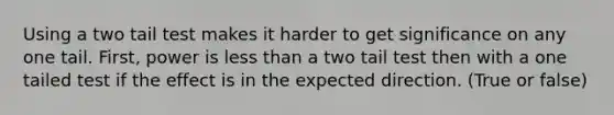 Using a two tail test makes it harder to get significance on any one tail. First, power is less than a two tail test then with a one tailed test if the effect is in the expected direction. (True or false)