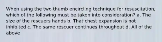 When using the two thumb encircling technique for resuscitation, which of the following must be taken into consideration? a. The size of the rescuers hands b. That chest expansion is not inhibited c. The same rescuer continues throughout d. All of the above