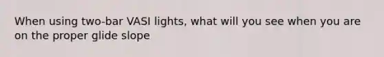 When using two-bar VASI lights, what will you see when you are on the proper glide slope