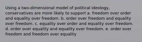 Using a two-dimensional model of political ideology, conservatives are more likely to support a. freedom over order and equality over freedom. b. order over freedom and equality over freedom. c. equality over order and equality over freedom. d. order over equality and equality over freedom. e. order over freedom and freedom over equality