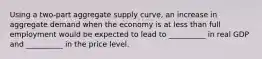 Using a two-part aggregate supply curve, an increase in aggregate demand when the economy is at less than full employment would be expected to lead to __________ in real GDP and __________ in the price level.