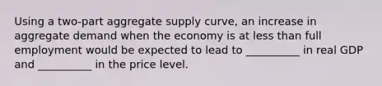 Using a two-part aggregate supply curve, an increase in aggregate demand when the economy is at less than full employment would be expected to lead to __________ in real GDP and __________ in the price level.