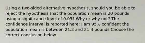 Using a​ two-sided alternative​ hypothesis, should you be able to reject the hypothesis that the population mean is 20 pounds using a significance level of 0.05​? Why or why​ not? The confidence interval is reported​ here: I am 95​% confident the population mean is between 21.3 and 21.4 pounds Choose the correct conclusion below.