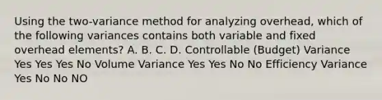 Using the two-variance method for analyzing overhead, which of the following variances contains both variable and fixed overhead elements? A. B. C. D. Controllable (Budget) Variance Yes Yes Yes No Volume Variance Yes Yes No No Efficiency Variance Yes No No NO