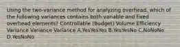 Using the two-variance method for analyzing overhead, which of the following variances contains both variable and fixed overhead elements? Controllable (Budget) Volume Efficiency Variance Variance Variance A.YesYesYes B.YesYesNo C.NoNoNo D.YesNoNo