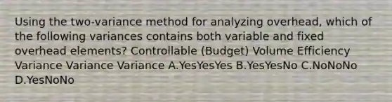 Using the two-variance method for analyzing overhead, which of the following variances contains both variable and fixed overhead elements? Controllable (Budget) Volume Efficiency Variance Variance Variance A.YesYesYes B.YesYesNo C.NoNoNo D.YesNoNo