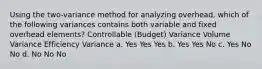 Using the two-variance method for analyzing overhead, which of the following variances contains both variable and fixed overhead elements? Controllable (Budget) Variance Volume Variance Efficiency Variance a. Yes Yes Yes b. Yes Yes No c. Yes No No d. No No No