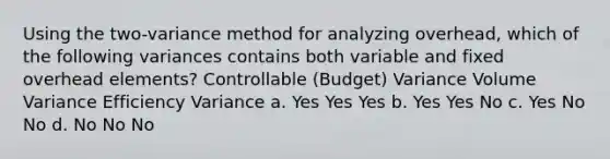 Using the two-variance method for analyzing overhead, which of the following variances contains both variable and fixed overhead elements? Controllable (Budget) Variance Volume Variance Efficiency Variance a. Yes Yes Yes b. Yes Yes No c. Yes No No d. No No No