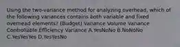 Using the two-variance method for analyzing overhead, which of the following variances contains both variable and fixed overhead elements? (Budget) Variance Volume Variance Controllable Efficiency Variance A.YesNoNo B.NoNoNo C.YesYesYes D.YesYesNo