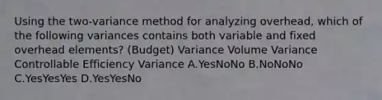 Using the two-variance method for analyzing overhead, which of the following variances contains both variable and fixed overhead elements? (Budget) Variance Volume Variance Controllable Efficiency Variance A.YesNoNo B.NoNoNo C.YesYesYes D.YesYesNo