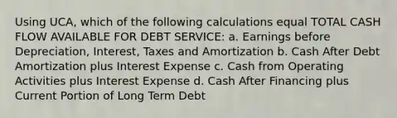 Using UCA, which of the following calculations equal TOTAL CASH FLOW AVAILABLE FOR DEBT SERVICE: a. Earnings before Depreciation, Interest, Taxes and Amortization b. Cash After Debt Amortization plus Interest Expense c. Cash from Operating Activities plus Interest Expense d. Cash After Financing plus Current Portion of Long Term Debt