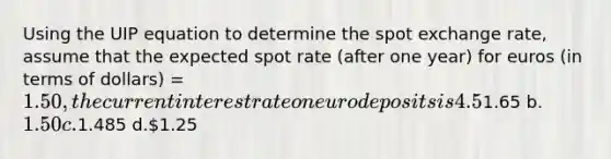 Using the UIP equation to determine the spot exchange rate, assume that the expected spot rate (after one year) for euros (in terms of dollars) = 1.50, the current interest rate on euro deposits is 4.5%, and the current interest rate on dollar deposits is 5.5%. Which of the following current spot rates would satisfy the equation? a.1.65 b.1.50 c.1.485 d.1.25