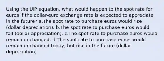 Using the UIP equation, what would happen to the spot rate for euros if the dollar-euro exchange rate is expected to appreciate in the future? a.The spot rate to purchase euros would rise (dollar depreciation). b.The spot rate to purchase euros would fall (dollar appreciation). c.The spot rate to purchase euros would remain unchanged. d.The spot rate to purchase euros would remain unchanged today, but rise in the future (dollar depreciation)